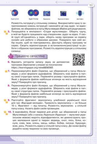 103
Розмістіть інструкції у спільному сховищі. Використайте одну із за-
пропонованих кимось інструкцій і виконайте дії над аудіо- чи відео-
файлом, які збережено в папці МультимедіаФайли для редагування.
5. Попрацюйте в мініпроєкті «Студія мультимедіа». Оберіть групу,
в якій ви будете працювати над створенням: аудіо чи відео. У сво-
їй групі об’єднайтесь у пари, оберіть назву програми чи сервісу
онлайн для роботи з обраними даними. Повідомте про свій ви-
бір іншим, щоб не повторюватись. Дослідіть обрану програму чи
сервіс. Своріть відеоінструкцію зі встановлення/реєстрації та ро-
боти з обраною програмою. Розмістіть відеоінструкцію у спільному
сховищі.
Працюємо самостійно
6. Відновіть алгоритм запису звуку за допомогою
програми Звукозапис у вправі за посиланням
https://learningapps.org/view8856560.
7. Переконвертуйте файл Скрипка, що збережений у папці Мульти-
медіа, у різні формати аудіофайлів. Збережіть нові файли в пап-
ку своєї структури папок. Порівняйте розмір і прослухайте файли.
Який з форматів файлів найбільше вплинув на якість відтворення
звуку? Поміркуйте про причину.
8. Переконвертуйте файл Колядка, що збережений у папці Мульти-
медіа, у різні формати аудіофайлів. Збережіть нові файли в пап-
ку своєї структури папок. Порівняйте розмір і прослухайте файли.
Який з форматів файлів найбільше вплинув на якість відтворення
звуку? Поміркуйте про причину.
9. Підготуйте фрагмент звукозапису улюбленої української пісні
для гри «Відгадай мелодію». Тривалість звукозапису — не більше
10 с. Фрагмент — від початку. Розмістіть звукозапис у спільній
папці класу. Назвіть файл своїм прізвищем.
10. З відеофайлу Лісові тварини для дітей, що збережений у папці
Мультимедіа (або з каналу Ладоньки-Ладоньки — мультики укра-
їнською мовою) виділіть відеофрагменти, які демонструють про-
цес малювання однієї із тварин: ведмідь, єнот, лось, білка, ко-
суля, сова, їжак, олень, заєць, кабан, бобер, лисиця, бурундук,
вовк, рись. Розмістіть відео у спільній папці класу. До назви файлу
додайте назву тваринки та своє прізвище.
5
9
 