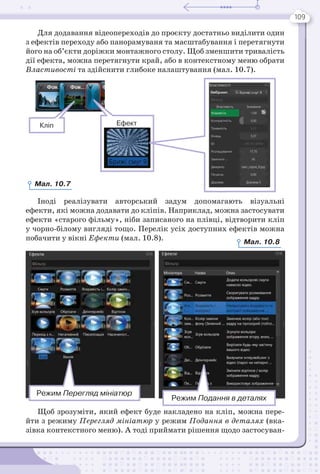109
Для додавання відеопереходів до проєкту достатньо виділити один
з ефектів переходу або панорамуваня та масштабування і перетягнути
його на об’єкти доріжки монтажного столу. Щоб зменшити тривалість
дії ефекта, можна перетягнути край, або в контекстному меню обрати
Властивості та здійснити глибоке налаштування (мал. 10.7).
Іноді реалізувати авторський задум допомагають візуальні
ефекти, які можна додавати до кліпів. Наприклад, можна застосувати
ефекти «старого фільму», ніби записаного на плівці, відтворити кліп
у чорно-білому вигляді тощо. Перелік усіх доступних ефектів можна
побачити у вікні Ефекти (мал. 10.8).
Щоб зрозуміти, який ефект буде накладено на кліп, можна пере-
йти з режиму Перегляд мініатюр у режим Подання в деталях (вка-
зівка контекстного меню). А тоді приймати рішення щодо застосуван-
Кліп Ефект
Режим Перегляд мініатюр
Режим Подання в деталях
Мал. 10.7
Мал. 10.8
 