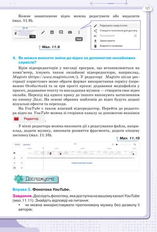 121
Кожне завантажене відео можна редагувати або видалити
(мал. 11.9).
4. Як можна вносити зміни до відео за допомогою онлайнових
сервісів?
Крім відеоредакторів у вигляді програм, що встановлюються на
комп’ютер, існують також онлайнові відеоредактори, наприклад,
Magisto (https://www.magisto.com/). У редакторі Magisto після реє-
страції користувач може обрати формат використання сервісу (пере-
важно Особистий) та за три прості кроки: додавання медіафайлів у
проєкт, додавання тексту та накладання музики — створити своє відео
онлайн. Перехід від одного кроку до іншого виконують натисненням
на кнопку Далі. На основі обраних шаблонів до відео будуть додані
візуальні ефекти та переходи.
На YouTube є також власний відеоредактор. Перейти до редакто-
ра відео на YouTube можна зі сторінки каналу за допомогою вказівки
.
У вікні редактора можна виконати дії з редагування файла, напри-
клад, додати музику, виконати розмиття фрагмента, додати кінцеву
заставку (мал. 11.10).
Досліджуємо
Вправа 3. Фонотека YouTube.
Завдання.Дослідітьфонотеку,якадоступнанавашомуканаліYouTube
(мал.11.11). Знайдіть відповіді на питання:
 чи можна використовувати пропоновану музику без дозволу її
авторів;
Мал. 11.9
Мал. 11.10
 