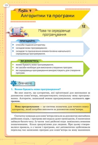 124
 якими бувають мови програмування;
 які засоби необхідні для виконання створених програм;
 які середовища програмування використовують для створення
програм.
ВИ ДІЗНАЄТЕСЬ:
1. Якими бувають мови програмування?
Ви вже знаєте, що алгоритми, які орієнтовані для виконання за
допомогою комп’ютера, використовують спеціальну мову програму-
вання. Алгоритм, записаний мовою програмування, називають про-
грамою.
Мова програмування — це система позначень для точного опису
алгоритму, який потрібно виконати за допомогою комп’ютера.
Спочатку команди для комп’ютера писали за допомогою звичайних
двійкових кодів, і програма виглядала дуже громіздкою, її написання
займало багато часу. Із часом такі двійкові коди замінялись певними
позначеннями, більш зрозумілими для людини. При цьому створю-
валися правила, а з часом і програми, які автоматично здійснювали
переклад так записаних програм для комп’ютера на мову машинних
Вивчаємо
Мова та середовище
програмування
12
способи подання алгоритму;
 складові мови програмування;
 складові та призначення елементів вікна навчального
середовища програмування.
ПРИГАДАЙТЕ:
Розділ 4
Алгоритми та програми
 