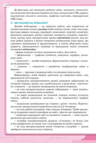 202
До факторів, які знижують рейтинг сайту, належать: технології,
які пошукові системи розглядають як спам, занадто довгі URL-адреси,
надлишкова кількість посилань, графічна навігація, переадресація
URL тощо.
5. Що передбачає вебдизайн?
Дизайн вебсторінок — це кропітка робота, яка спирається на
знання основних понять дизайну (тобто понять точки, лінії, текстури,
фактури, форми, кольору, пропорції, композиції, симетрії, асиметрії,
рівноваги, динаміки, ритму, гармонії, контрасту, колориту, перспек-
тиви, центру мас), використання правил ергономіки (науки, яка ви-
вчає робочі процеси з метою створення оптимальних умов праці, що
сприяють підвищенню її продуктивності, а також зберігають сили,
здоров’я, працездатність людини) та врахування таких основних
складових вебдизайну:
• форма подання та стиль наповнення сайту, його зміст;
• оформлення — графічні елементи, навігація, шрифти, кольо-
рова гама;
• технології — засоби створення, форматування сторінок і надан-
ня їм динамізму;
• подання — швидкість і надійність відображення сайту в
мережі;
• мета — причина створення сайту та очікувані результати.
Вебдизайнеру, який вперше приступає до створення сайту, слід
враховувати такі поради:
• недоцільно використовувати великі анімовані зображення на
головній сторінці, рядки, що «розбігаються» в різні боки, «миготли-
ві» елементи — це заважає зосередитись на вмісті сторінки;
• не слід використовувати широкі зображення — вони уповіль-
нюють процес завантаження сторінки;
• не варто розміщувати на головній сторінці велику кількість
кнопок, емблем каталогів, посилань — це перевантажує графіку
сайту;
• недоцільно розміщувати на сторінці «довгі» тексти. Користу-
вач не має прокручувати екран більш ніж на 2,5–3 екрани;
• не слід робити кольорову гаму занадто яскравою. Треба прагну-
ти до створення єдиної атмосфери на сайті, і фон не має переважати;
• необхідно перевіряти сайт на наявність помилок — вони псують
враження про важливість сайту;
• потрібно використовувати правило «п’ятірки»: не більш ніж
п’ять шрифтів (як за типом, так і за розміром) на одній сторінці;
• не слід використовувати напис Сторінка в розробці — краще
прибрати посилання на таку сторінку.
 