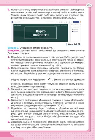 205
9. Оберіть зі списку запропонованих шаблонів сторінки (вебсторінка,
оголошення, файловий менеджер, список) шаблон вебсторінка.
Укажіть назву сторінки Варто побачити. Укажіть, що створена сто-
рінка буде розміщуватись на головній сторінці (мал. 20.12).
Вправа 2. Створення вмісту вебсайту.
Завдання. Додайте текст і зображення до створеного макету сайту
Дивовижні споруди.
1. Перейдіть за адресою навчального сайту https://sites.google.com/
site/divoviznisporudi/, ознайомтесь із вмістом його головної сторін-
ки, перейдіть на сторінку Варто побачити! Скористайтесь матеріа-
лами як зразком для наповнення вмісту сайту.
2. Скориставшись своїм обліковим записом, перейдіть до Google
Сайти. Відкрийте сайт Дивовижні споруди, створений у поперед-
ній вправі. Перейдіть у режим редагування головної сторінки —
оберіть інструмент Редагувати . Змініть заголовок Домашня
сторінка, вказавши свою назву титульної сторінки сайту (напри-
клад, Дивовижні споруди світу).
3. Заповніть текстове поле сторінки вступом про дивовижні споруди
світу (можна скористатися матеріалами з файлу Дивовижні спору-
ди з папки ВебдизайнДивовижні споруди або підготувати власний
вступ).
4. Завантажте зображення Дивовижні споруди з папки Вебдизайн
Дивовижні споруди, скориставшись послугою Вставити з меню
вбудованого редактора вебсторінки (мал. 20.13).
5. Перейдіть на сторінку Варто побачити. Додайте до неї опис
однієї зі споруд на ваш розсуд. Додайте зображення обраної спо-
руди. Для вибору споруди скористайтесь посиланнями у файлі
Дивовижні споруди з папки ВебдизайнДивовижні споруди або
пошуком в інтернеті.
6. Збережіть зміни й перегляньте створений сайт. Переконайтеся,
що за допомогою засобів навігації можна переходити на домашню
сторінку та сторінку Варто побачити.
Мал. 20.12
 
