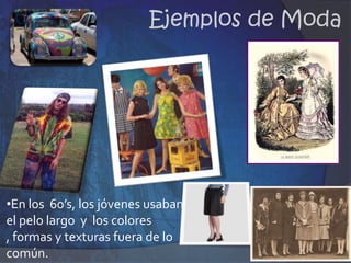 Las modas, no son arbitrarias ni caprichosas sino el signo externo y visible de profundas alteraciones sociales y culturales.En la antigüedad los cambios en los estilos o en las prendas eran muy lentos, ejemplo: