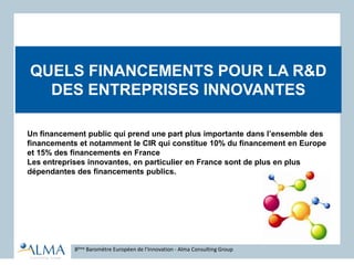 QUELS FINANCEMENTS POUR LA R&D
DES ENTREPRISES INNOVANTES
8ème Baromètre Européen de l’Innovation - Alma Consulting Group
Un financement public qui prend une part plus importante dans l’ensemble des
financements et notamment le CIR qui constitue 10% du financement en Europe
et 15% des financements en France
Les entreprises innovantes, en particulier en France sont de plus en plus
dépendantes des financements publics.
 
