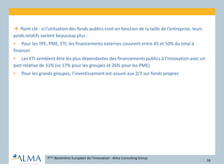  Point clé : si l’utilisation des fonds publics croit en fonction de la taille de l’entreprise, leurs
poids relatifs varient beaucoup plus :
• Pour les TPE, PME, ETI, les financements externes couvrent entre 45 et 50% du total à
financer
• Les ETI semblent être les plus dépendantes des financements publics à l’innovation avec un
part relative de 31% (vs 17% pour les groupes et 26% pour les PME)
• Pour les grands groupes, l’investissement est assuré aux 2/3 sur fonds propres
7ème Baromètre Européen de l’Innovation - Alma Consulting Group
16
 