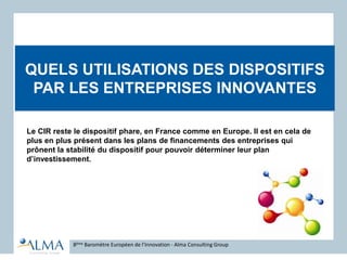 QUELS UTILISATIONS DES DISPOSITIFS
PAR LES ENTREPRISES INNOVANTES
8ème Baromètre Européen de l’Innovation - Alma Consulting Group
Le CIR reste le dispositif phare, en France comme en Europe. Il est en cela de
plus en plus présent dans les plans de financements des entreprises qui
prônent la stabilité du dispositif pour pouvoir déterminer leur plan
d’investissement.
 