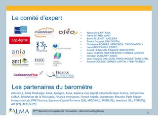 •Le comité d’expert
8ème Baromètre Européen de l’Innovation - Alma Consulting Group
3
•Les partenaires du baromètre
•Alliance 7, Allizé Plasturgie, ANIA, Aproged, Avise, Axelera, Cap Digital, Cleantech Open France, Compinnov,
CISMA, Fédération de la Plasturgie, Finance Innovation, France Angels, Investessor, Mouves, Paris Région
Innovation Lab, PME Finance, Espresso Capital Partners (CA), MISZ (HU), MMO (PL), Lewiatan (PL), CCIP (PL),
AIP (PT), AERLIS (PT)
• Alexander LAW, ANIA
• Pierre BITARD, ANRT
• Bruno ALLENET, AXELERA
• Patrick Cocquet, CAP DIGITAL
• Christophe FORNES, MEMOBOX / CROISSANCE +
• Hamid BOUCHIKHI, ESSEC
• Kristell LE NADAN, FINANCE INNOVATION
• Julien DUBOIS, INVESTESSOR / FRANCE ANGELS
• Christian DUBARRY, OSEO
• Jean-François GALLOUIN, PARIS INCUBATEURS / PRIL
• Antoine COLBOC, OMNES CAPITAL / PME FINANCE
 
