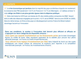 LE CONTEXTE
 La crise économique qui perdure dans la majorité des pays occidentaux impacte non seulement
la croissance des PIB (seulement + 0,5 % en France et + 0,7 % en Allemagne – cf. tableau annexe 1)
mais oblige ces Etats à une plus grande rigueur dans la dépense publique.
 Cela s’est traduit en 2010 par une baisse de 4% des crédits publics consacrés à la R&D faisant
écho à celle des dépenses engagées par le privé (- 4,5 % de la DIRDE* dans la zone OCDE en 2009).
Dans le même temps, la Chine et les pays en développement comme l’Inde et le Brésil mettent
davantage l’accent sur l’innovation
•Dans ces conditions, le soutien à l’innovation doit devenir plus efficient et efficace en
s’appuyant sur deux catégories de dispositifs vertueux :
- Ceux ayant une capacité d’entraînement sur les financements privés par le biais d’avantages
fiscaux ou d’effet de levier. Elles requièrent cependant de la stabilité pour prouver leur pleine
efficacité (exemple : en France, le Crédit d’Impôt Recherche).
- Ceux relevant d’une logique d’investissement par l’Etat dans l’objectif de réunir sur des sujets
stratégiques une masse critique de ressources et d’acteurs pour répondre à la compétition
internationale (exemple : en France, les Investissements d’Avenir)
5
 
