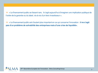  « Le financement public se faisant rare, il s’agit aujourd’hui d’imaginer une implication publique de
l’ordre de la garantie ou du label, vis-à-vis d’un tiers investisseur ».
 « Le financement public est d’autant plus important en ce qui concerne l’innovation : il ne s’agit
pas d’un problème de solvabilité des entreprises mais d’une crise de liquidité».
8ème Baromètre Européen de l’Innovation - Alma Consulting Group
7
 