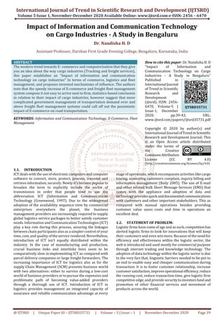 International Journal of Trend in Scientific Research and Development (IJTSRD)
Volume 5 Issue 1, November-December 2020 Available Online: www.ijtsrd.com e-ISSN: 2456 – 6470
@ IJTSRD | Unique Paper ID – IJTSRD35731 | Volume – 5 | Issue – 1 | November-December 2020 Page 39
Impact of Information and Communication Technology
on Cargo Industries - A Study in Bengaluru
Dr. Nandisha H. D
Assistant Professor, Darshan First Grade Evening College, Bengaluru, Karnataka, India
ABSTRACT
The modern trend towards E- commerce and computerization that they give
you an idea about the way cargo industries (Trucking and freight services),
this paper establishes an “Impact of information and communication
technology on cargo industries” In terms of commerce, logistics and fleet
management, and proposes invented mechanisms of influence. The authors
note that the speedy increase of E-commerce and freight fleet management
system compose it not easy to arrive next to firm, statistics-based conclusion
in relation to their impact of cargo industries, however suggest that more
complicated government management of transportation demand over and
above freight fleet management systems could call off out the pessimistic
impact of E-commerce on road transportation.
KEYWORDS: Information and Communication Technology, E-Commerce, Fleet
Management
How to cite this paper: Dr. Nandisha H. D
"Impact of Information and
Communication Technology on Cargo
Industries - A Study in Bengaluru"
Published in
International Journal
of Trend in Scientific
Research and
Development
(ijtsrd), ISSN: 2456-
6470, Volume-5 |
Issue-1, December
2020, pp.39-43, URL:
www.ijtsrd.com/papers/ijtsrd35731.pdf
Copyright © 2020 by author(s) and
International Journal ofTrendinScientific
Research and Development Journal. This
is an Open Access article distributed
under the terms of
the Creative
CommonsAttribution
License (CC BY 4.0)
(http://creativecommons.org/licenses/by/4.0)
1.1. INTRODUCTION
ICT deals with the use of electroniccomputersandcomputer
software to convert, store, protect, process, transmit and
retrieve information, securely. Newly it's becomepopularto
broaden the term to explicitly include the sector of
transmission in order that people tend to use the
abbreviation ICT (Information and Communications
Technology (Greenwood, 1997). Due to the widespread
adoption of the availability sequence view by commercial
enterprises everywhere the planet, the business
management providers are increasingly required to supply
global logistics service packages to better satisfy customer
needs. Information and Communication Technologies (ICT)
play a key role during this process, assuring the linkages
between chain participants also as a simpler control of your
time, cost, and quality of the service rendered. Nevertheless,
introduction of ICT isn't equally distributed within the
industry. In the case of manufacturing and production,
crucial business links and interlinks lines seem to be
comparatively slow in implementing ICT as compared with
parcel delivery companies or large freight forwarders. The
increasing importance of ICT for logistics also as for the
supply Chain Management (SCM) presents business world
with two alternatives: either to survive during a low-cost
world of business providers or to pursue the expensive and
problematic path of becoming value-added providers
through a thorough use of ICT. Introduction of ICT in
logistics provides management an integrated capacity of
assurance and reliable communication advantage at every
stage of operations, which encompasses activities like cargo
tracing, answering customers complain, inquiry billing and
information management (Baily 2005). The use of E-mail
and other related bulk Short Message Services (EMS) that
comes with the appliance and adoption of data and
technologyprovidesquick anddocumentedcommunications
with customers and other important stakeholders. This as
compared with manual operations besides providing
customer value saves costs and time in operations an
excellent deal.
1.2. STATEMENT OF PROBLEM:
Logistic firms have come of age and as such, competitionhas
alerted logistic firms to look for innovations that will keep
their customers and even win more. Because of the need for
efficiency and effectiveness within the logistic sector, the
web is introduced and used mostly for commercial purpose
through internet trading and knowledge technology. The
adoption of data technology within the logistic sector is due
to the very fact that, linguistic barriers needed to be put to
an end to enable easy and cheaper communication during
transaction. It is to foster customer relationship, increase
customer satisfaction,improveoperational efficiency,reduce
the running cost, reduce transaction time, give logistic firm
competitive edge, and provide securitytoinvestorsfundand
promotion of other financial services and movement of
products across the world.
IJTSRD35731
 