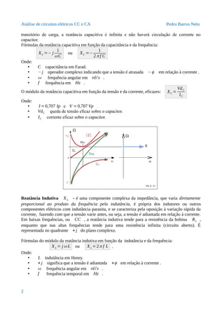 Análise de circuitos elétricos CC e CA Pedro Barros Neto
transitório de carga, a reatância capacitiva é infinita e não haverá circulação de corrente no
capacitor.
Fórmulas da reatância capacitiva em função da capacitância e da frequência:
XC =− j
1
ωC
ou XC =−
1
2π f C
Onde:
• C capacitância em Farad.
• −j operador complexo indicando que a tensão é atrasada −ϕ em relação à corrente .
• ω frequência angular em rd/s .
• f frequência em Hz .
O módulo da reatância capacitiva em função da tensão e da corrente, eficazes: XC =
VdC
IC
Onde:
• I =0,707 Ip e V =0,707 Vp .
• VdC queda de tensão eficaz sobre o capacitor.
• IC corrente eficaz sobre o capacitor.
Reatância Indutiva XL - é uma componente complexa da impedância, que varia diretamente
proporcional ao produto da frequência pela indutância, é própria dos indutores ou outros
componentes elétricos com indutância parasita, e se caracteriza pela oposição à variação rápida da
corrente, fazendo com que a tensão varie antes, ou seja, a tensão é adiantada em relação à corrente.
Em baixas frequências, ou CC , a reatância indutiva tende para a resistência da bobina RL ,
enquanto que nas altas frequências tende para uma resistência infinita (circuito aberto). É
representada no quadrante + j do plano complexo.
Fórmulas do módulo da reatância indutiva em função da indutância e da frequência:
XL = j ω L ou XL =2π f L .
Onde:
• L indutância em Henry.
• + j significa que a tensão é adiantada +ϕ em relação à corrente .
• ω frequência angular em rd/s .
• f frequência temporal em Hz .
2
 