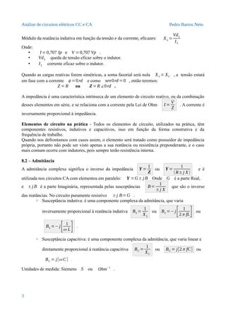 Análise de circuitos elétricos CC e CA Pedro Barros Neto
Módulo da reatância indutiva em função da tensão e da corrente, eficazes: XL =
VdL
IL
Onde:
• I = 0,707 Ip e V =0,707 Vp .
• VdL queda de tensão eficaz sobre o indutor.
• IL corrente eficaz sobre o indutor.
Quando as cargas reativas forem simétricas, a soma fasorial será nula XL = XC , a tensão estará
em fase com a corrente ϕ =0rd e como sen0rd =0 , então teremos:
Z = R ou Z=R∡0rd .
A impedância é uma característica intrínseca de um elemento de circuito reativo, ou da combinação
desses elementos em série, e se relaciona com a corrente pela Lei de Ohm I =
V
Z
. A corrente é
inversamente proporcional à impedância.
Elementos de circuito na prática - Todos os elementos de circuito, utilizados na prática, têm
componentes resistivos, indutivos e capacitivos, isso em função da forma construtiva e da
frequência de trabalho.
Quando nos defrontamos com casos assim, o elemento será tratado como possuidor de impedância
própria, portanto não pode ser visto apenas a sua reatância ou resistência preponderante, e o caso
mais comum ocorre com indutores, pois sempre terão resistência interna.
8.2 – Admitância
A admitância complexa significa o inverso da impedância Y =
1
Z
ou Y =
1
(R±j X)
e é
utilizada nos circuitos CA com elementos em paralelo: Y =G± j B Onde G é a parte Real,
e ± j B é a parte Imaginária, representada pelas susceptâncias B=
1
±j X
que são o inverso
das reatâncias. No circuito puramente resistivo ±j B=G .
◦ Susceptância indutiva: é uma componente complexa da admitância, que varia
inversamente proporcional à reatância indutiva BL =
1
XL
ou BL =−j
[ 1
2π fL] ou
BL =−j
[ 1
ω L] .
◦ Susceptância capacitiva: é uma componente complexa da admitância, que varia linear e
diretamente proporcional à reatância capacitiva BC =
1
XC
ou BC = j[2π fC] ou
BC = j[ω C] .
Unidades de medida: Siemens S ou Ohm
−1
.
3
 