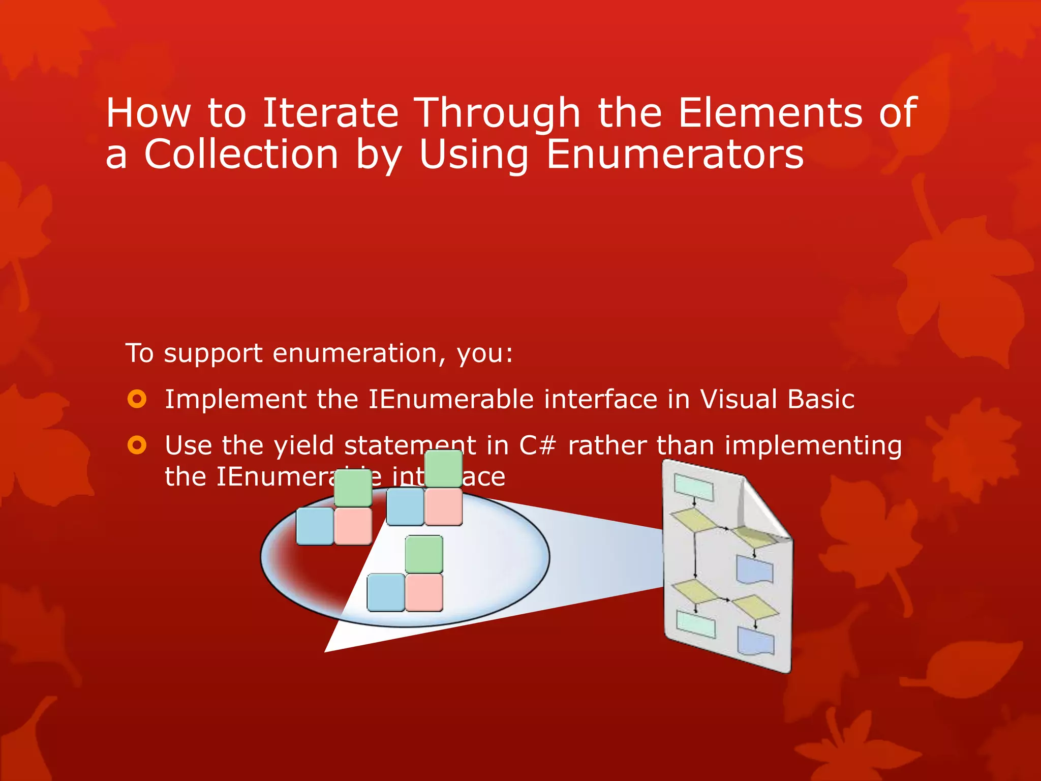 How to Iterate Through the Elements of
a Collection by Using Enumerators
To support enumeration, you:
 Implement the IEnumerable interface in Visual Basic
 Use the yield statement in C# rather than implementing
the IEnumerable interface
 