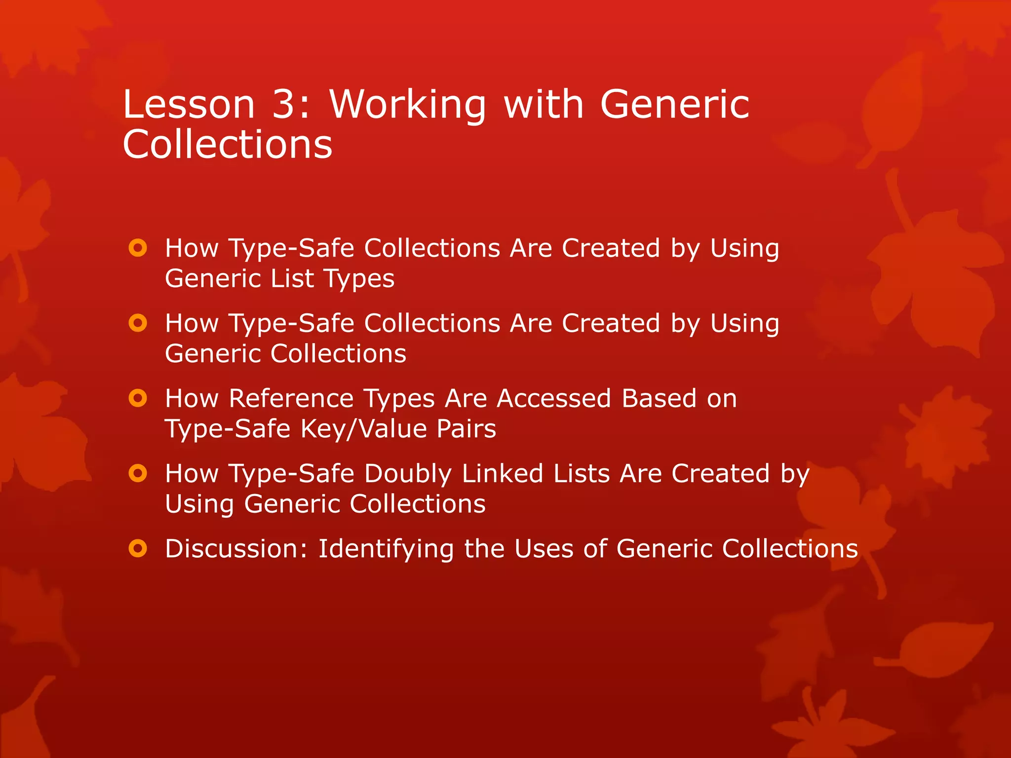 Lesson 3: Working with Generic
Collections
 How Type-Safe Collections Are Created by Using
Generic List Types
 How Type-Safe Collections Are Created by Using
Generic Collections
 How Reference Types Are Accessed Based on
Type-Safe Key/Value Pairs
 How Type-Safe Doubly Linked Lists Are Created by
Using Generic Collections
 Discussion: Identifying the Uses of Generic Collections
 