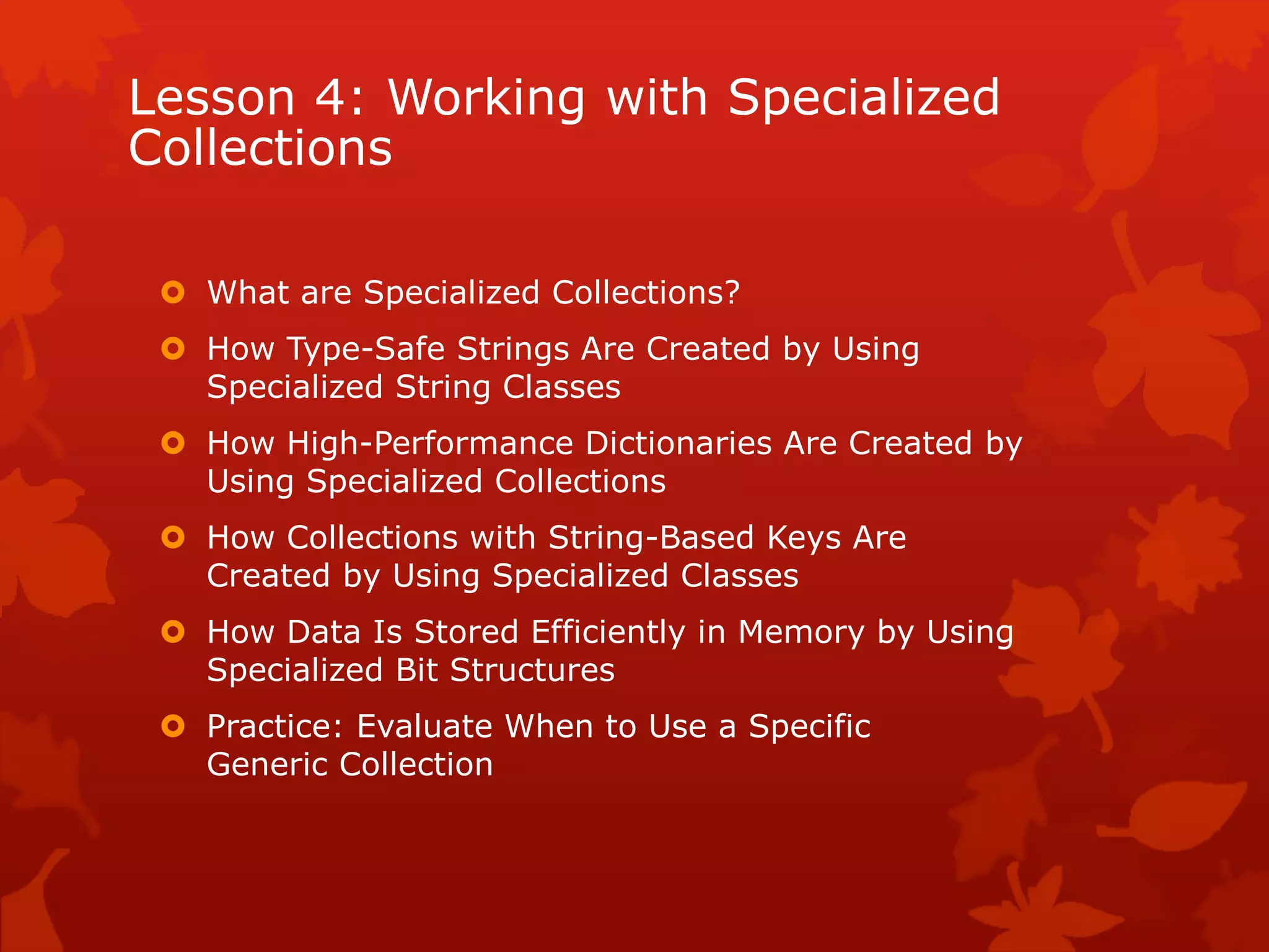 Lesson 4: Working with Specialized
Collections
 What are Specialized Collections?
 How Type-Safe Strings Are Created by Using
Specialized String Classes
 How High-Performance Dictionaries Are Created by
Using Specialized Collections
 How Collections with String-Based Keys Are
Created by Using Specialized Classes
 How Data Is Stored Efficiently in Memory by Using
Specialized Bit Structures
 Practice: Evaluate When to Use a Specific
Generic Collection
 