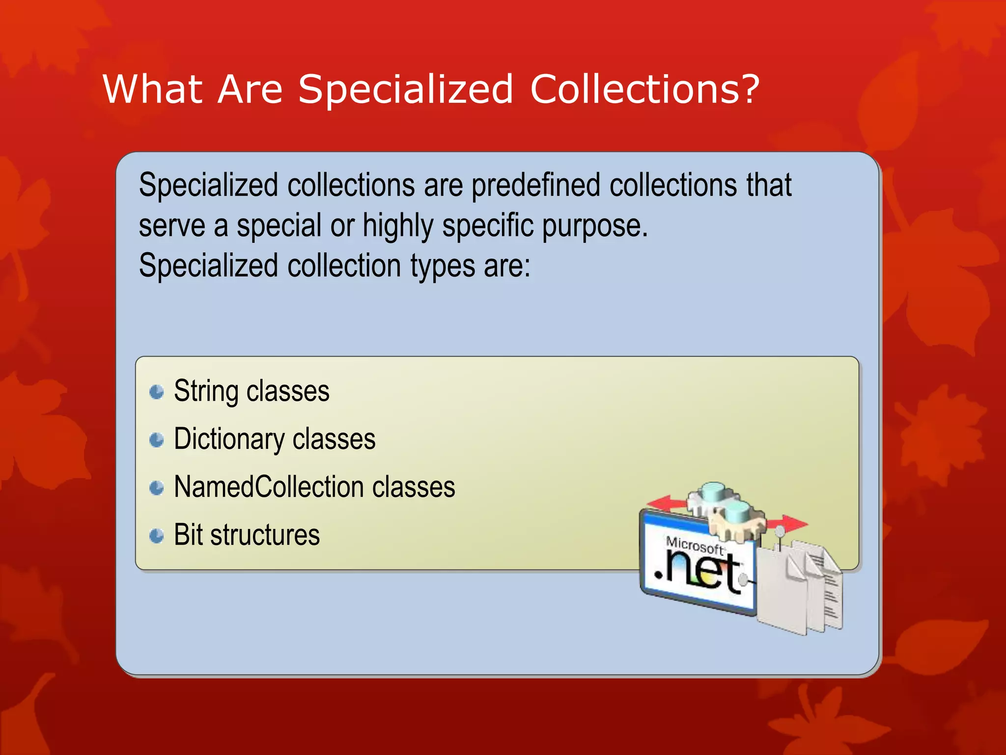 What Are Specialized Collections?
Specialized collections are predefined collections that
serve a special or highly specific purpose.
Specialized collection types are:
String classes
Dictionary classes
NamedCollection classes
Bit structures
 