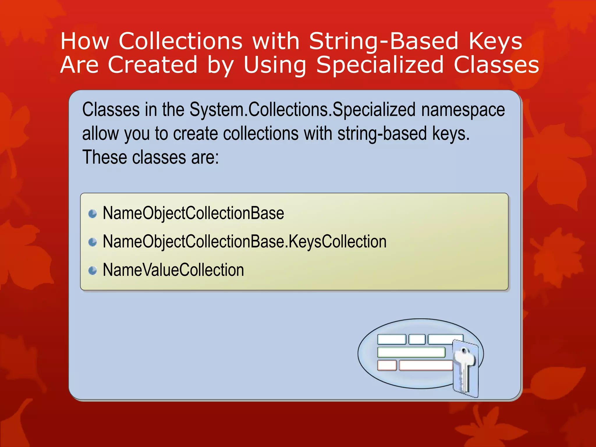 How Collections with String-Based Keys
Are Created by Using Specialized Classes
Classes in the System.Collections.Specialized namespace
allow you to create collections with string-based keys.
These classes are:
NameObjectCollectionBase
NameObjectCollectionBase.KeysCollection
NameValueCollection
 