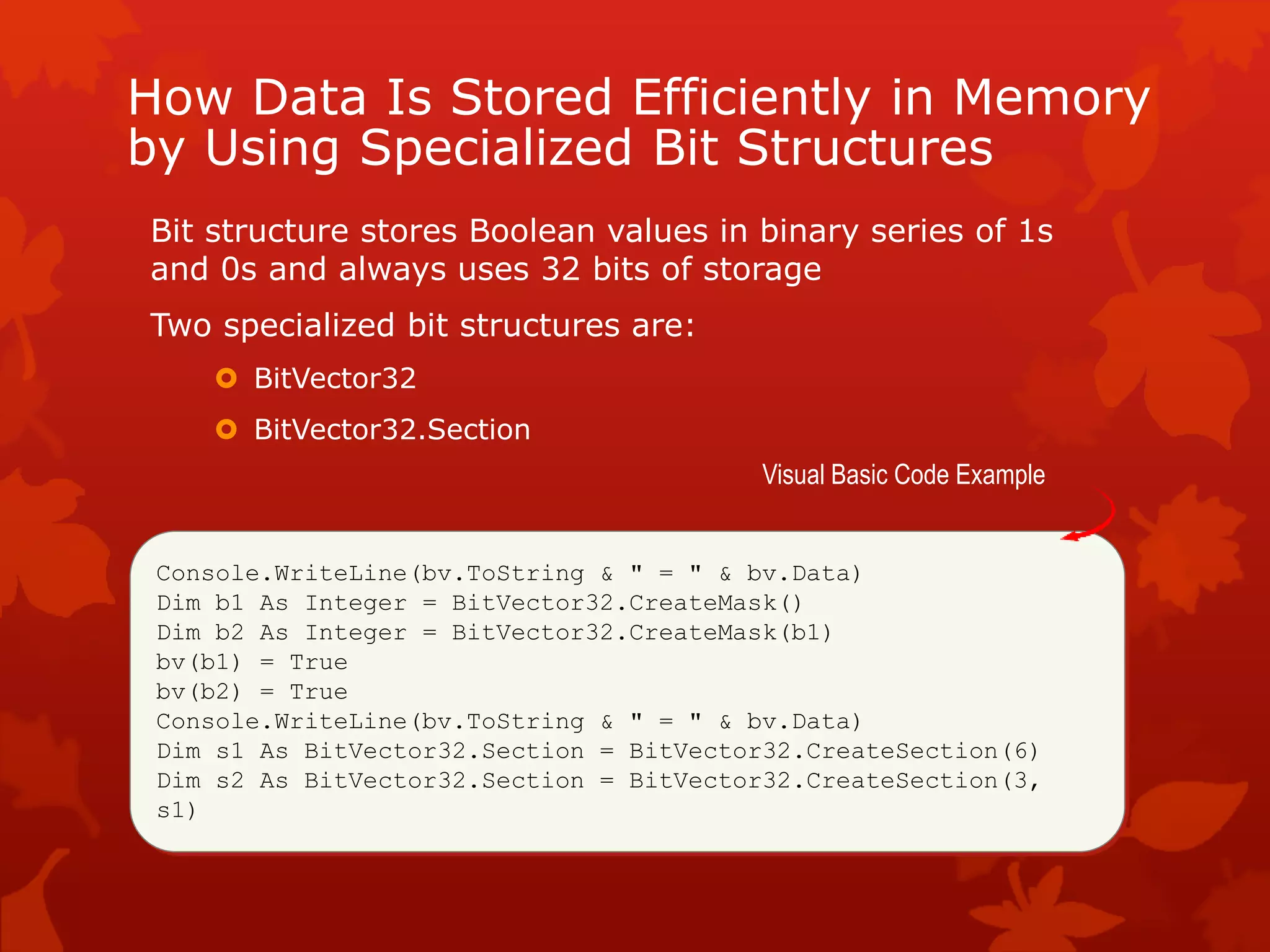 How Data Is Stored Efficiently in Memory
by Using Specialized Bit Structures
Bit structure stores Boolean values in binary series of 1s
and 0s and always uses 32 bits of storage
Two specialized bit structures are:
 BitVector32
 BitVector32.Section
Console.WriteLine(bv.ToString & " = " & bv.Data)
Dim b1 As Integer = BitVector32.CreateMask()
Dim b2 As Integer = BitVector32.CreateMask(b1)
bv(b1) = True
bv(b2) = True
Console.WriteLine(bv.ToString & " = " & bv.Data)
Dim s1 As BitVector32.Section = BitVector32.CreateSection(6)
Dim s2 As BitVector32.Section = BitVector32.CreateSection(3,
s1)
Visual Basic Code Example
 