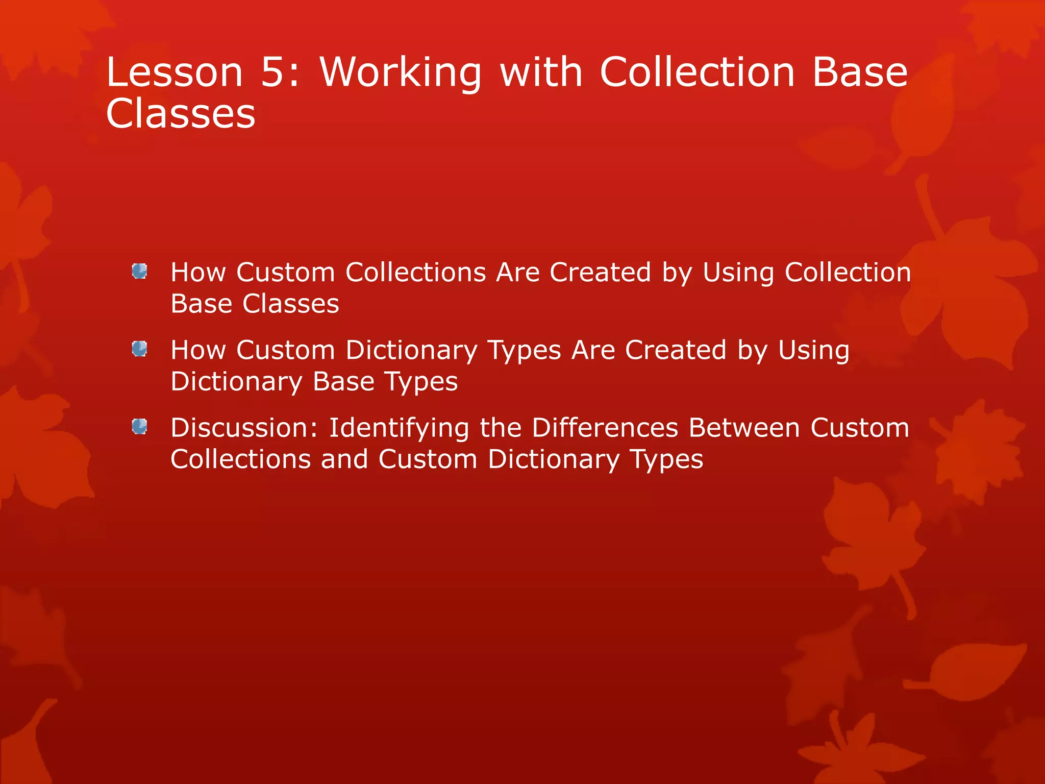 Lesson 5: Working with Collection Base
Classes
How Custom Collections Are Created by Using Collection
Base Classes
How Custom Dictionary Types Are Created by Using
Dictionary Base Types
Discussion: Identifying the Differences Between Custom
Collections and Custom Dictionary Types
 