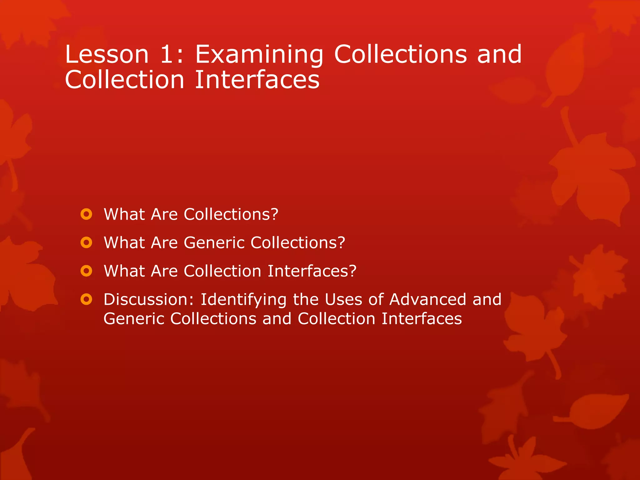 Lesson 1: Examining Collections and
Collection Interfaces
 What Are Collections?
 What Are Generic Collections?
 What Are Collection Interfaces?
 Discussion: Identifying the Uses of Advanced and
Generic Collections and Collection Interfaces
 