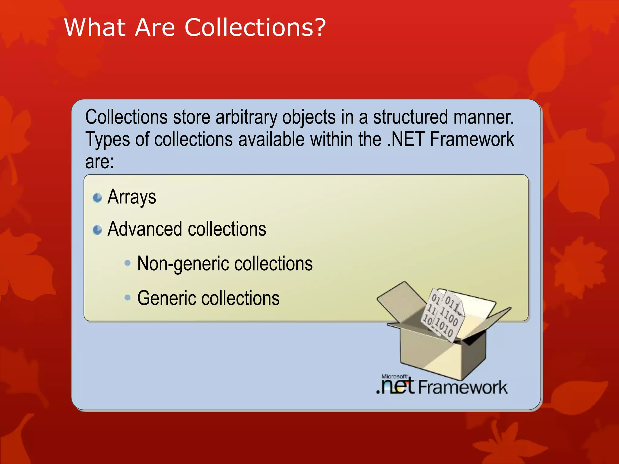 Collections store arbitrary objects in a structured manner.
Types of collections available within the .NET Framework
are:
What Are Collections?
Arrays
Advanced collections
 Non-generic collections
 Generic collections
 