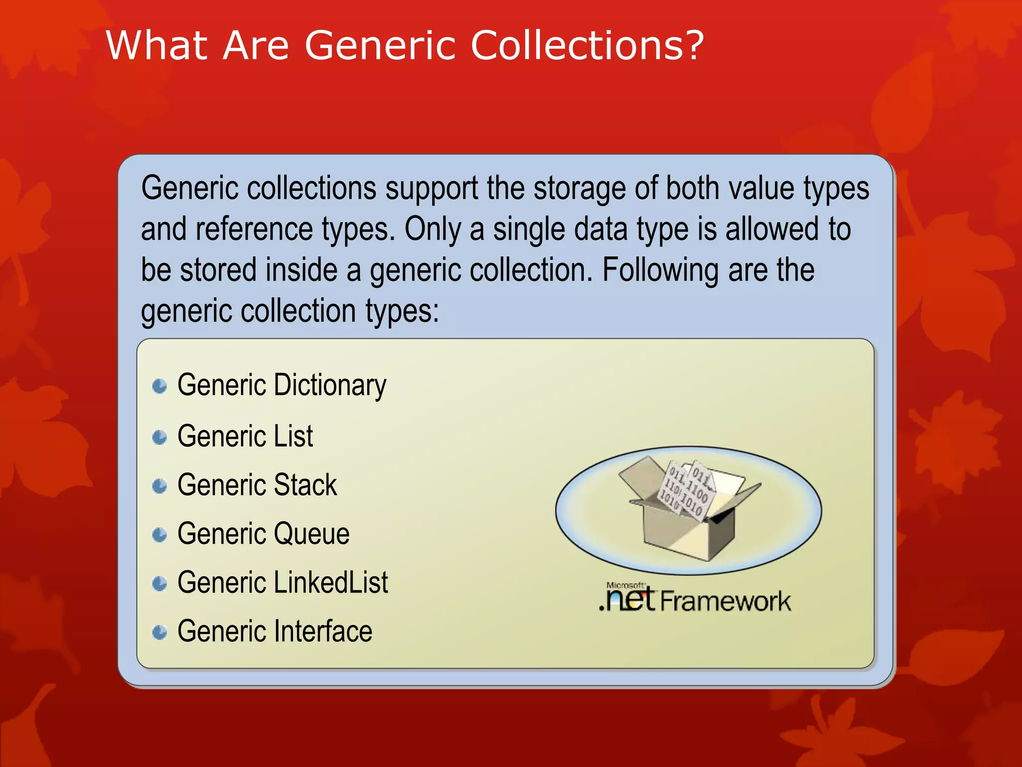 What Are Generic Collections?
Generic collections support the storage of both value types
and reference types. Only a single data type is allowed to
be stored inside a generic collection. Following are the
generic collection types:
Generic Dictionary
Generic List
Generic Stack
Generic Queue
Generic LinkedList
Generic Interface
 