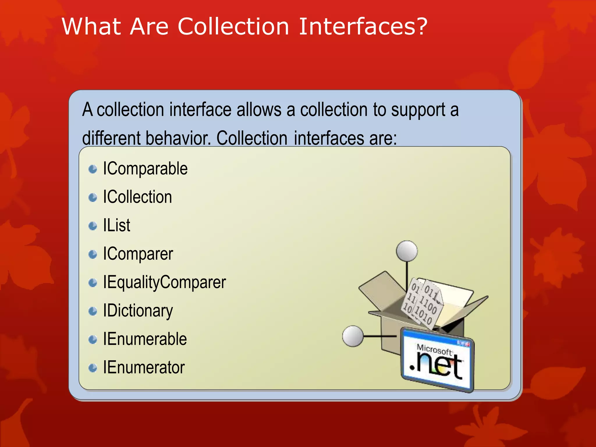 What Are Collection Interfaces?
A collection interface allows a collection to support a
different behavior. Collection interfaces are:
IComparable
ICollection
IList
IComparer
IEqualityComparer
IDictionary
IEnumerable
IEnumerator
 