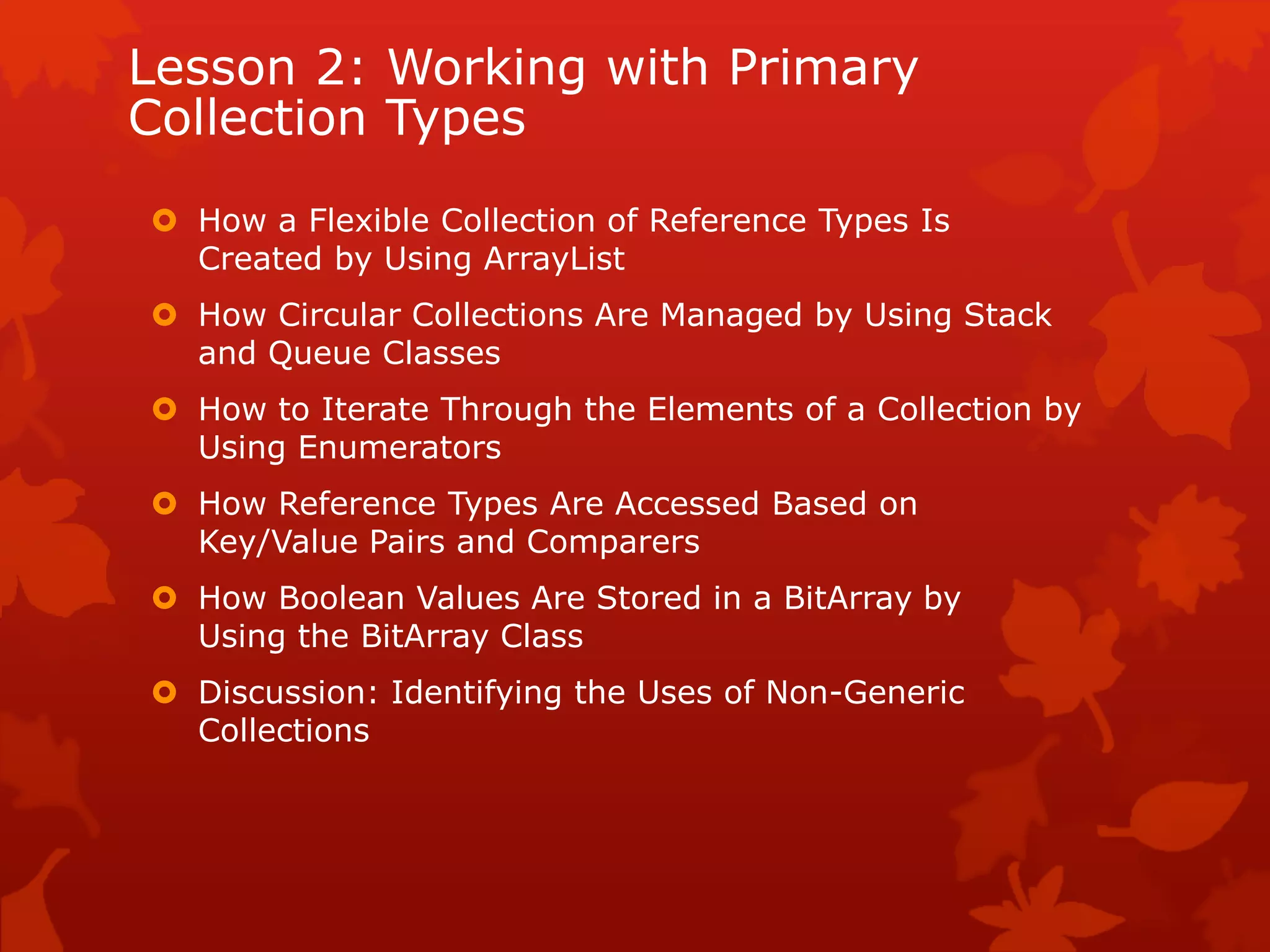 Lesson 2: Working with Primary
Collection Types
 How a Flexible Collection of Reference Types Is
Created by Using ArrayList
 How Circular Collections Are Managed by Using Stack
and Queue Classes
 How to Iterate Through the Elements of a Collection by
Using Enumerators
 How Reference Types Are Accessed Based on
Key/Value Pairs and Comparers
 How Boolean Values Are Stored in a BitArray by
Using the BitArray Class
 Discussion: Identifying the Uses of Non-Generic
Collections
 