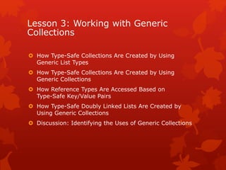 Lesson 3: Working with Generic
Collections
 How Type-Safe Collections Are Created by Using
Generic List Types
 How Type-Safe Collections Are Created by Using
Generic Collections
 How Reference Types Are Accessed Based on
Type-Safe Key/Value Pairs
 How Type-Safe Doubly Linked Lists Are Created by
Using Generic Collections
 Discussion: Identifying the Uses of Generic Collections
 