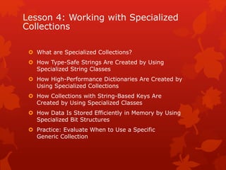 Lesson 4: Working with Specialized
Collections
 What are Specialized Collections?
 How Type-Safe Strings Are Created by Using
Specialized String Classes
 How High-Performance Dictionaries Are Created by
Using Specialized Collections
 How Collections with String-Based Keys Are
Created by Using Specialized Classes
 How Data Is Stored Efficiently in Memory by Using
Specialized Bit Structures
 Practice: Evaluate When to Use a Specific
Generic Collection
 