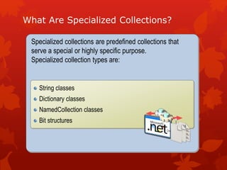 What Are Specialized Collections?
Specialized collections are predefined collections that
serve a special or highly specific purpose.
Specialized collection types are:
String classes
Dictionary classes
NamedCollection classes
Bit structures
 