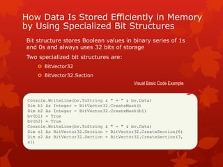 How Data Is Stored Efficiently in Memory
by Using Specialized Bit Structures
Bit structure stores Boolean values in binary series of 1s
and 0s and always uses 32 bits of storage
Two specialized bit structures are:
 BitVector32
 BitVector32.Section
Console.WriteLine(bv.ToString & " = " & bv.Data)
Dim b1 As Integer = BitVector32.CreateMask()
Dim b2 As Integer = BitVector32.CreateMask(b1)
bv(b1) = True
bv(b2) = True
Console.WriteLine(bv.ToString & " = " & bv.Data)
Dim s1 As BitVector32.Section = BitVector32.CreateSection(6)
Dim s2 As BitVector32.Section = BitVector32.CreateSection(3,
s1)
Visual Basic Code Example
 