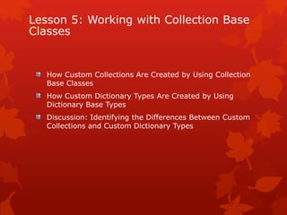 Lesson 5: Working with Collection Base
Classes
How Custom Collections Are Created by Using Collection
Base Classes
How Custom Dictionary Types Are Created by Using
Dictionary Base Types
Discussion: Identifying the Differences Between Custom
Collections and Custom Dictionary Types
 
