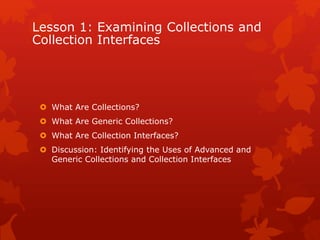Lesson 1: Examining Collections and
Collection Interfaces
 What Are Collections?
 What Are Generic Collections?
 What Are Collection Interfaces?
 Discussion: Identifying the Uses of Advanced and
Generic Collections and Collection Interfaces
 
