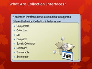 What Are Collection Interfaces?
A collection interface allows a collection to support a
different behavior. Collection interfaces are:
IComparable
ICollection
IList
IComparer
IEqualityComparer
IDictionary
IEnumerable
IEnumerator
 