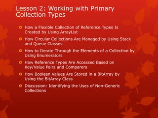 Lesson 2: Working with Primary
Collection Types
 How a Flexible Collection of Reference Types Is
Created by Using ArrayList
 How Circular Collections Are Managed by Using Stack
and Queue Classes
 How to Iterate Through the Elements of a Collection by
Using Enumerators
 How Reference Types Are Accessed Based on
Key/Value Pairs and Comparers
 How Boolean Values Are Stored in a BitArray by
Using the BitArray Class
 Discussion: Identifying the Uses of Non-Generic
Collections
 