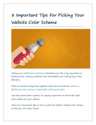 8 Important Tips For Picking Your
Website Color Scheme
Setting up a solid brand identity is important just like a key ingredient in
building trust, making customers feel comfortable, and making long-term
followers.
There are several things that together make the contribution and so, is
the Brand color; having a relationship with brand value.
Just like several other aspects, it’s equally important to choose the right
color scheme for your website.
Here are 8 important tips on how to pick the perfect website color scheme,
so that you can make it pop:
 