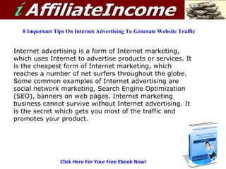 Click Here For Your Free Ebook Now! 8 Important Tips On Internet Advertising To Generate Website Traffic Internet advertising is a form of Internet marketing, which uses Internet to advertise products or services. It is the cheapest form of Internet marketing, which reaches a number of net surfers throughout the globe. Some common examples of Internet advertising are social network marketing, Search Engine Optimization (SEO), banners on web pages. Internet marketing business cannot survive without Internet advertising. It is the secret which gets you most of the traffic and promotes your product.   