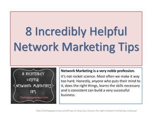 8 Incredibly Helpful
Network Marketing Tips
Network Marketing is a very noble profession.
It’s not rocket science. Most often we make it way
too hard. Honestly, anyone who puts their mind to
it, does the right things, learns the skills necessary
and is consistent can build a very successful
business.

http://thehappypreneur.com/8-tips-to-help-you-choose-the-right-network-marketing-company/

 