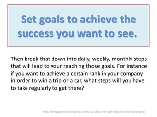 Set goals to achieve the
success you want to see.
Then break that down into daily, weekly, monthly steps
that will lead to your reaching those goals. For instance
if you want to achieve a certain rank in your company
in order to win a trip or a car, what steps will you have
to take regularly to get there?

http://thehappypreneur.com/8-tips-to-help-you-choose-the-right-network-marketing-company/

 