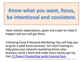 Know what you want, focus,
be intentional and consistent.
Have realistic expectations, goals and a plan to make it
happen and you will get there.
Following these 8 Network Marketing Tips will help you
to grow a solid home business. For more training to
help grow your network marketing direct sales
business, build a team and make more money get my
free 12 Power Prospecting audio training here.
http://thehappypreneur.com/8-tips-to-help-you-choose-the-right-network-marketing-company/

 