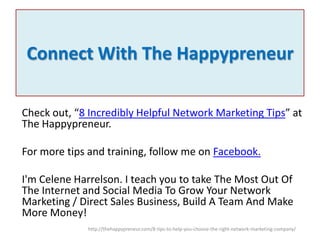Connect With The Happypreneur
Check out, “8 Incredibly Helpful Network Marketing Tips” at
The Happypreneur.
For more tips and training, follow me on Facebook.
I'm Celene Harrelson. I teach you to take The Most Out Of
The Internet and Social Media To Grow Your Network
Marketing / Direct Sales Business, Build A Team And Make
More Money!
http://thehappypreneur.com/8-tips-to-help-you-choose-the-right-network-marketing-company/

 