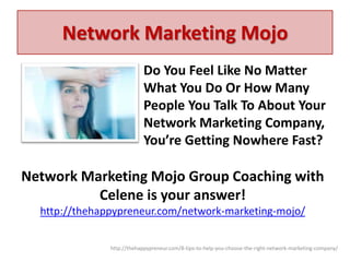 Network Marketing Mojo
Do You Feel Like No Matter
What You Do Or How Many
People You Talk To About Your
Network Marketing Company,
You’re Getting Nowhere Fast?

Network Marketing Mojo Group Coaching with
Celene is your answer!
http://thehappypreneur.com/network-marketing-mojo/
http://thehappypreneur.com/8-tips-to-help-you-choose-the-right-network-marketing-company/

 