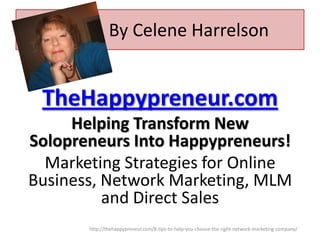 By Celene Harrelson

TheHappypreneur.com
Helping Transform New
Solopreneurs Into Happypreneurs!
Marketing Strategies for Online
Business, Network Marketing, MLM
and Direct Sales
http://thehappypreneur.com/8-tips-to-help-you-choose-the-right-network-marketing-company/

 