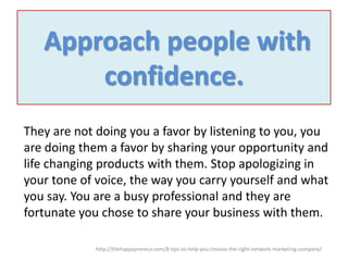Approach people with
confidence.
They are not doing you a favor by listening to you, you
are doing them a favor by sharing your opportunity and
life changing products with them. Stop apologizing in
your tone of voice, the way you carry yourself and what
you say. You are a busy professional and they are
fortunate you chose to share your business with them.
http://thehappypreneur.com/8-tips-to-help-you-choose-the-right-network-marketing-company/

 