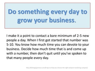 Do something every day to
grow your business.
I make it a point to contact a bare minimum of 2-5 new
people a day. When I first got started that number was
5-10. You know how much time you can devote to your
business. Decide how much time that is and come up
with a number, then don’t quit until you’ve spoken to
that many people every day.
http://thehappypreneur.com/8-tips-to-help-you-choose-the-right-network-marketing-company/

 