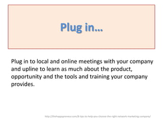 Plug in…
Plug in to local and online meetings with your company
and upline to learn as much about the product,
opportunity and the tools and training your company
provides.

http://thehappypreneur.com/8-tips-to-help-you-choose-the-right-network-marketing-company/

 