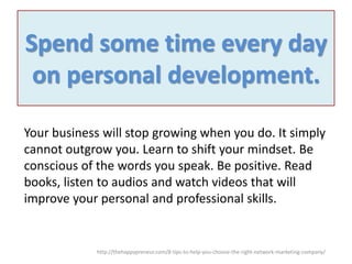 Spend some time every day
on personal development.
Your business will stop growing when you do. It simply
cannot outgrow you. Learn to shift your mindset. Be
conscious of the words you speak. Be positive. Read
books, listen to audios and watch videos that will
improve your personal and professional skills.

http://thehappypreneur.com/8-tips-to-help-you-choose-the-right-network-marketing-company/

 