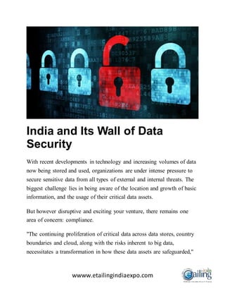 wwww.etailingindiaexpo.com
India and Its Wall of Data
Security
With recent developments in technology and increasing volumes of data
now being stored and used, organizations are under intense pressure to
secure sensitive data from all types of external and internal threats. The
biggest challenge lies in being aware of the location and growth of basic
information, and the usage of their critical data assets.
But however disruptive and exciting your venture, there remains one
area of concern: compliance.
"The continuing proliferation of critical data across data stores, country
boundaries and cloud, along with the risks inherent to big data,
necessitates a transformation in how these data assets are safeguarded,"
 