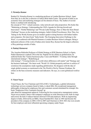 3. Nirmalya Kumar

Ranked 26, Nirmalya Kumar is a marketing professor at London Business School. Apart
from that, he is also the co-director of Aditya Birla India Centre. The growth of India as an
economic force and marketing strategies are his domain of focus. The Author of several
books is credited with introducing
the concept of "3Vs": valued customer, value network and value proposition. His books like
"Marketing as Strategy: Understanding the CEO's Agenda for Driving Growth and
Innovation", "Global Marketing" and "Private Label Strategy: How to Meet the Store Brand
Challenge" focuses on the marketing strategies. India's Global Powerhouses: How They Are
Taking on the World, Kumar gives an insider's guide to doing business with Indian leaders
and companies. His latest book "India Inside: The Emerging Innovation Challenge to the
West", is co-authored with Phanish Puranam a London Business School colleague. Being a
dedicated collector of the work of Indian artist Jamini Roy, Kumar has the largest collection
of Roy paintings outside of India.

4. Pankaj Ghemawat

The Anselmo Rubiralta Professor of Global Strategy at IESE Business School, in Spain,
Panka Ghemawat is ranked 27th in the list. Popular for his efforts on globalization, he
authored books like "Games businesses play: Cases and Models", "Creating value through
international strategy", "Redefining gl
obal strategy"; "Crossing borders in a world where differences still matter" and "Strategy and
the business landscape". His latest work "World 3.0: Global prosperity and how to achieve it"
scrutinizes the assumptions made regarding globalization. He disagrees with the idea of
single global economy as mentioned in the The World is Flat by Thomas Friedman. He
refutes on the base economic measures and indicators. He says, in a semi-globalized world at
best.


5. Vineet Nayar

Vineet Nayar, the Vice Chairman and CEO of HCL Technologies, a global information
technology services company based in India, is raked 40th. His exceptional management
philosophy of placing his employees first and customers second stimulated his triumph. His
book "Employees First, Customers Second" sp
eaks about his management upheaval. Following his less conservative management system,
Nayar never minds a dance with company's employee at wide Direction event, both on stage
and crowd. He feels it reduces barriers between CEO and employee. With an engineering
degree in India, followed by an MBA, Nayar boarded HCL back in 1985 and became the
president of the company in 2005, CEO in 2007 and Chairman in 2010. HCL has won awards
for best employer and most influential upcoming company under Nayar.
 